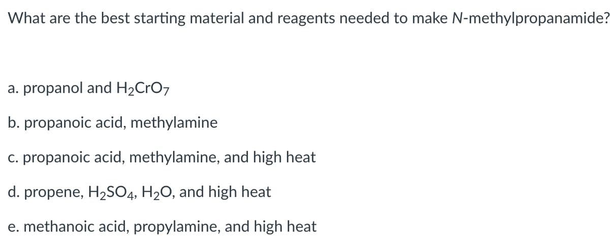 What are the best starting material and reagents needed to make N-methylpropanamide?
a. propanol and H2CrO7
b. propanoic acid, methylamine
c. propanoic acid, methylamine, and high heat
d. propene, H2SO4, H2O, and high heat
e. methanoic acid, propylamine, and high heat
