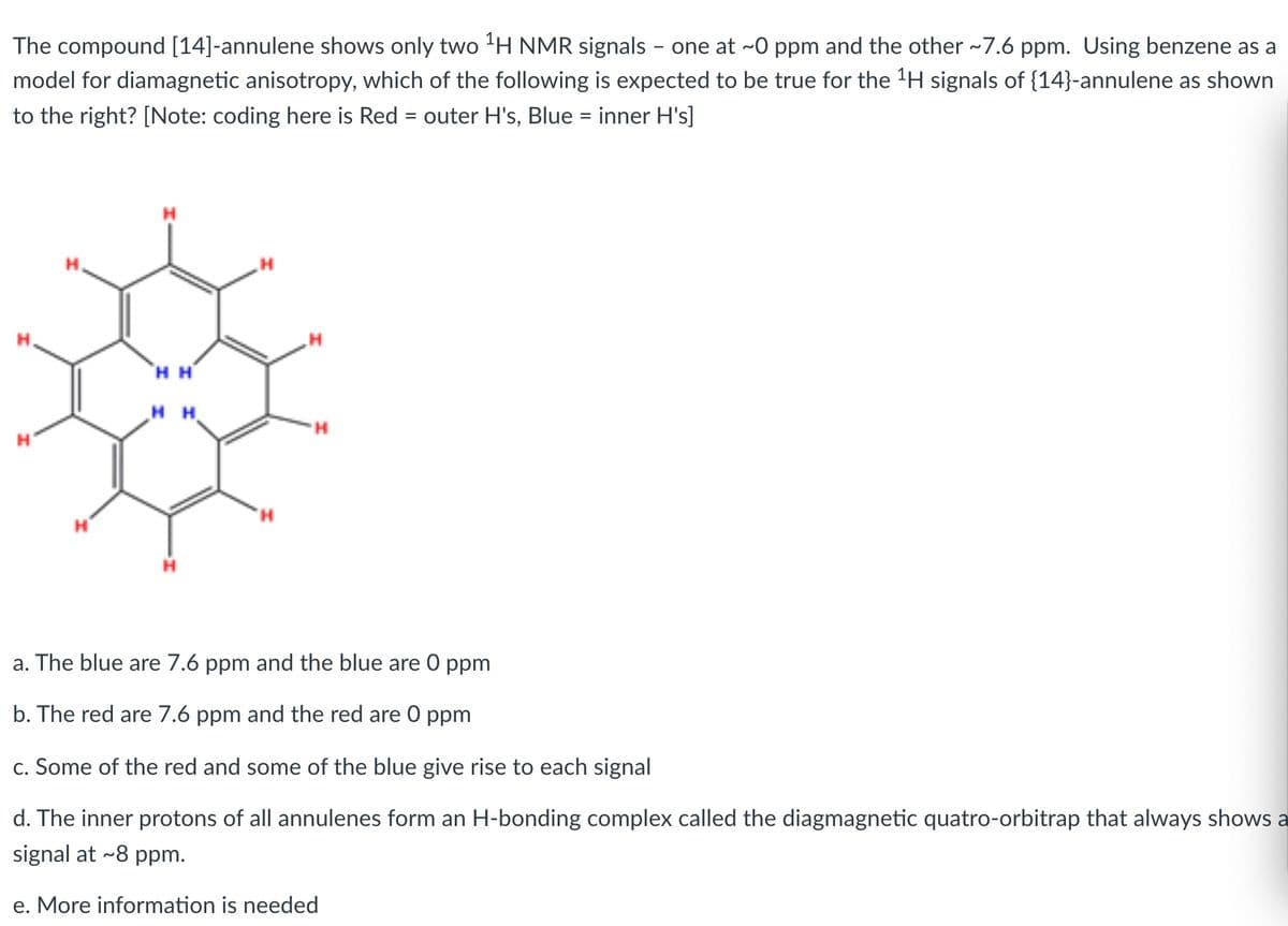 The compound [14]-annulene shows only two 'H NMR signals - one at ~0 ppm and the other ~7.6 ppm. Using benzene as a
model for diamagnetic anisotropy, which of the following is expected to be true for the 'H signals of {14}-annulene as shown
to the right? [Note: coding here is Red = outer H's, Blue = inner H's]
H H'
H H
a. The blue are 7.6 ppm and the blue are 0 ppm
b. The red are 7.6 ppm and the red are 0 ppm
c. Some of the red and some of the blue give rise to each signal
d. The inner protons of all annulenes form an H-bonding complex called the diagmagnetic quatro-orbitrap that always shows a
signal at ~8 ppm.
e. More information is needed
