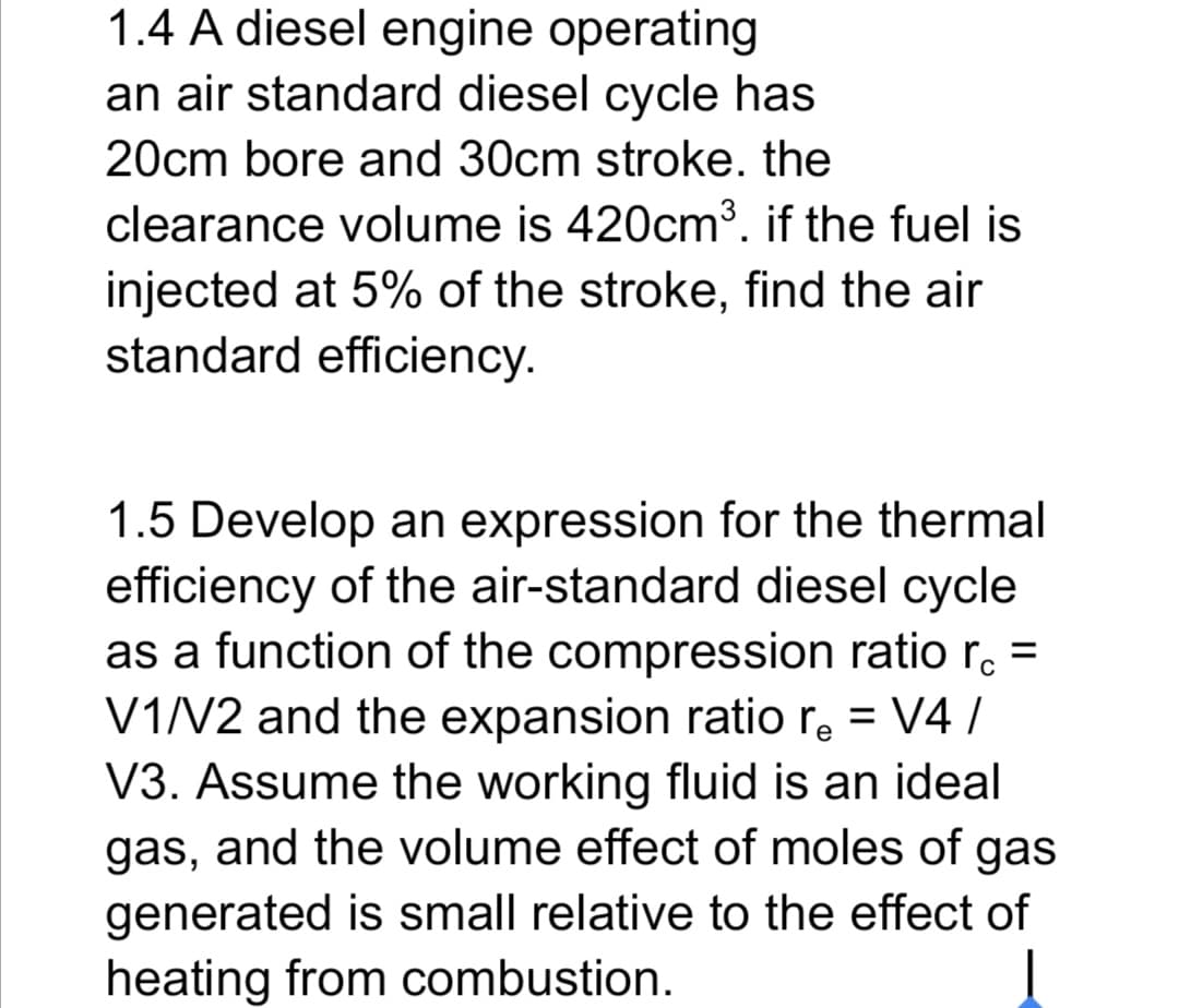 1.4 A diesel engine operating
an air standard diesel cycle has
20cm bore and 30cm stroke. the
clearance volume is 420cm3. if the fuel is
injected at 5% of the stroke, find the air
standard efficiency.
1.5 Develop an expression for the thermal
efficiency of the air-standard diesel cycle
as a function of the compression ratio r. =
V1V2 and the expansion ratio r, = V4 /
V3. Assume the working fluid is an ideal
gas, and the volume effect of moles of gas
generated is small relative to the effect of
heating from combustion.
%3D
