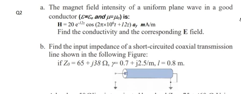 a. The magnet field intensity of a uniform plane wave in a good
conductor (E=E, and µ=µo) is:
H= 20 e-12: cos (2r×10°t +12z) ay mA/m
Find the conductivity and the corresponding E field.
Q2
cos
b. Find the input impedance of a short-circuited coaxial transmission
line shown in the following Figure:
if Zo = 65 + j38 , 1= 0.7 + j2.5/m, 1 = 0.8 m.

