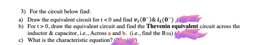 3) For the circuit below find:
a) Draw the equivalent circuit for t < 0 and find ve(0")& i¿(0¯),
b) For t> 0, draw the equivalent circuit and find the Thevenin equivalent circuit across the
inductor & capacitor, i.e., Across a and b. (i.e., find the RTH).
c) What is the characteristic equation?
