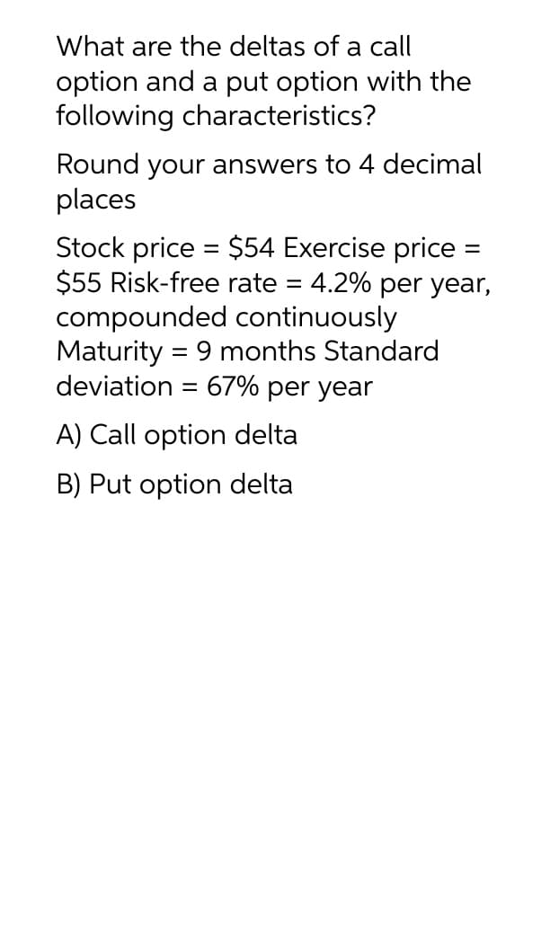 What are the deltas of a call
option and a put option with the
following characteristics?
Round your answers to 4 decimal
places
Stock price = $54 Exercise price
$55 Risk-free rate = 4.2% per year,
compounded continuously
Maturity = 9 months Standard
deviation = 67% per year
A) Call option delta
B) Put option delta
=