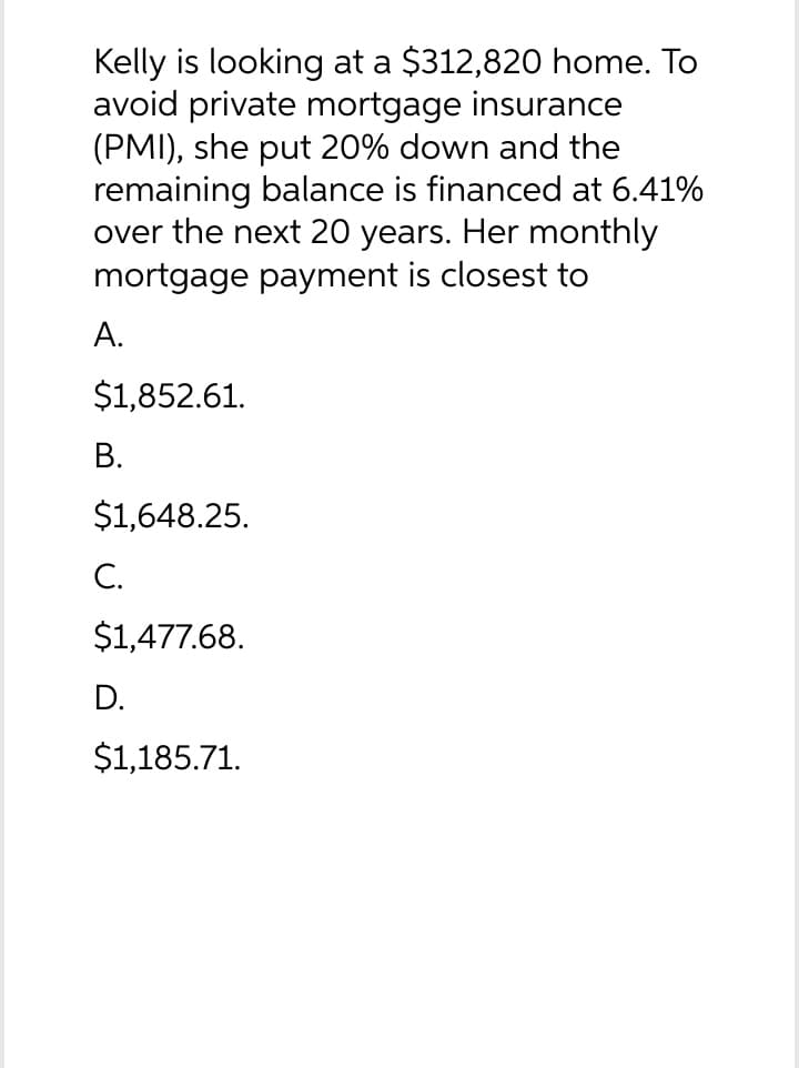 Kelly is looking at a $312,820 home. To
avoid private mortgage insurance
(PMI), she put 20% down and the
remaining balance is financed at 6.41%
over the next 20 years. Her monthly
mortgage payment is closest to
A.
$1,852.61.
B.
$1,648.25.
C.
$1,477.68.
D.
$1,185.71.