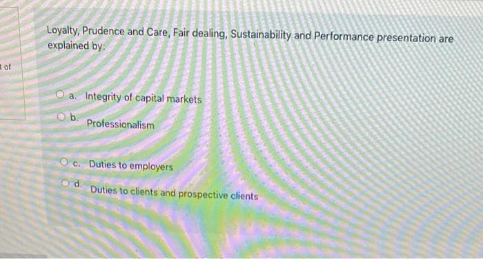 of
Loyalty, Prudence and Care, Fair dealing, Sustainability and Performance presentation are
explained by:
a. Integrity of capital markets
Ob.
Professionalism
Oc. Duties to employers
d.
Duties to clients and prospective clients
