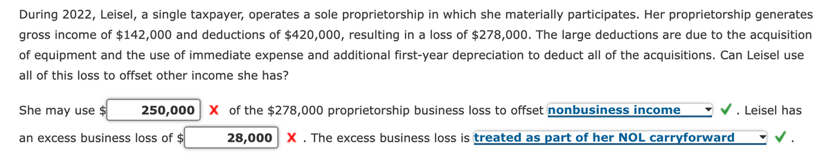 During 2022, Leisel, a single taxpayer, operates a sole proprietorship in which she materially participates. Her proprietorship generates
gross income of $142,000 and deductions of $420,000, resulting in a loss of $278,000. The large deductions are due to the acquisition
of equipment and the use of immediate expense and additional first-year depreciation to deduct all of the acquisitions. Can Leisel use
all of this loss to offset other income she has?
She may use $
an excess business loss of $
250,000 X of the $278,000 proprietorship business loss to offset nonbusiness income
28,000 X. The excess business loss is treated as part of her NOL carryforward
Leisel has