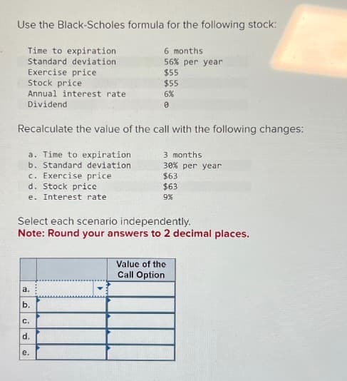 Use the Black-Scholes formula for the following stock:
Time to expiration
Standard deviation
Exercise price
6 months
56% per year
$55
Stock price
$55
Annual interest rate
6%
0
Dividend
Recalculate the value of the call with the following changes:
a. Time to expiration
b. Standard deviation
c. Exercise price
d. Stock price
e. Interest rate
3 months
30% per year
$63
$63
9%
Select each scenario independently.
Note: Round your answers to 2 decimal places.
a.
b.
C.
d.
e.
Value of the
Call Option