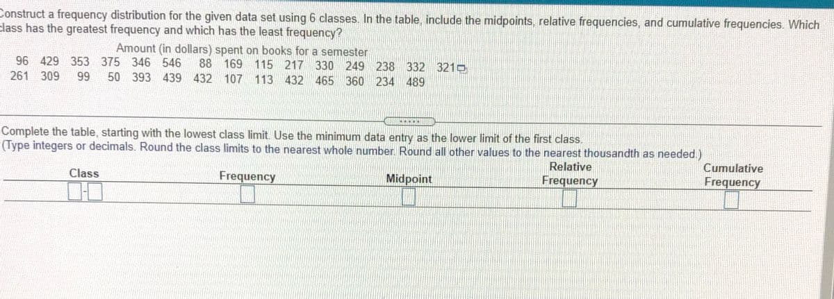 Construct a frequency distribution for the given data set using 6 classes. In the table, include the midpoints, relative frequencies, and cumulative frequencies. Which
class has the greatest frequency and which has the least frequency?
Amount (in dollars) spent on books for a semester
96 429 353 375 346 546
88 169 115 217 330 249 238 332 321
261 309
99
50 393 439 432 107 113 432
465 360 234 489
Complete the table, starting with the lowest class limit. Use the minimum data entry as the lower limit of the first clas.
(Type integers or decimals. Round the class limits to the nearest whole number. Round all other values to the nearest thousandth as needed.)
Relative
Frequency
Cumulative
Class
Frequency
Midpoint
Frequency
