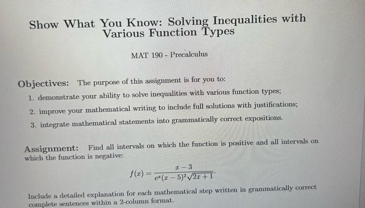 Show What You Know: Solving Inequalities with
Various Function Types
MAT 190 Precalculus
Objectives: The purpose of this assignment is for you to:
1. demonstrate your ability to solve inequalities with various function types;
2. improve your mathematical writing to include full solutions with justifications;
3. integrate mathematical statements into grammatically correct expositions.
Assignment: Find all intervals on which the function is positive and all intervals on
which the function is negative:
f(x) =
x 3
ez (x - 5)2 √2x+1°
Include a detailed explanation for each mathematical step written in grammatically correct
complete sentences within a 2-column format.