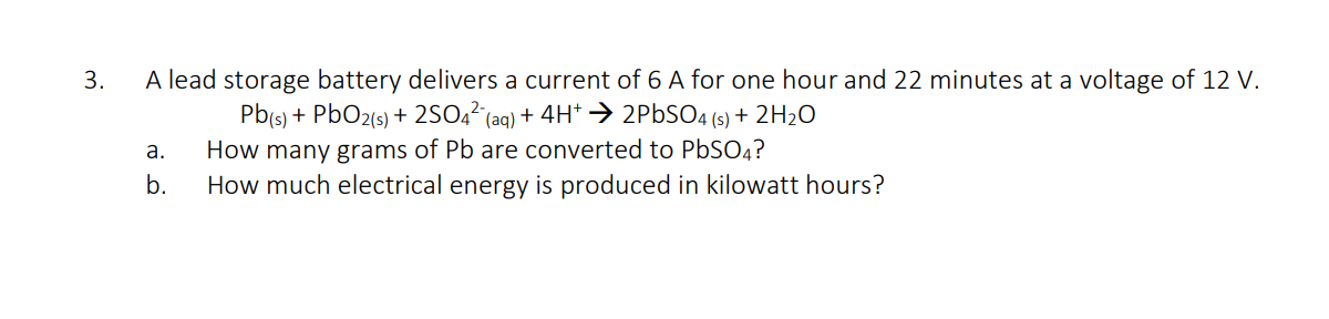 3.
A lead storage battery delivers a current of 6 A for one hour and 22 minutes at a voltage of 12 V.
Pb(s) + PbO2(s) + 2SO,² (aq) + 4H*→ 2PBSO4 (s) + 2H2O
How many grams of Pb are converted to PbSO4?
How much electrical energy is produced in kilowatt hours?
а.
b.
