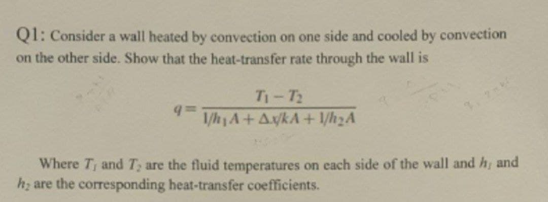 Q1: Consider a wall heated by convection on one side and cooled by convection
on the other side. Show that the heat-transfer rate through the wall is
T1-T2
1/h A+A/kA+ 1/h2A
Where T; and T; are the fluid temperatures on each side of the wall and h, and
h; are the corresponding heat-transfer coefficients.
