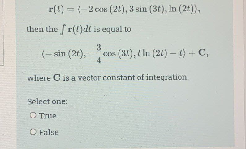 r(t) = (-2 cos (2t), 3 sin (3t), ln (2t)),
then the fr(t)dt is equal to
3
(- sin (2t), cos (3t), tln (2t) - t) + C,
4
where C is a vector constant of integration.
Select one:
O True
O False