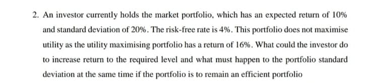2. An investor currently holds the market portfolio, which has an expected return of 10%
and standard deviation of 20%. The risk-free rate is 4%. This portfolio does not maximise
utility as the utility maximising portfolio has a return of 16%. What could the investor do
to increase return to the required level and what must happen to the portfolio standard
deviation at the same time if the portfolio is to remain an efficient portfolio
