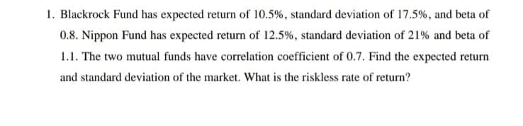 1. Blackrock Fund has expected return of 10.5%, standard deviation of 17.5%, and beta of
0.8. Nippon Fund has expected return of 12.5%, standard deviation of 21% and beta of
1.1. The two mutual funds have correlation coefficient of 0.7. Find the expected return
and standard deviation of the market, What is the riskless rate of return?
