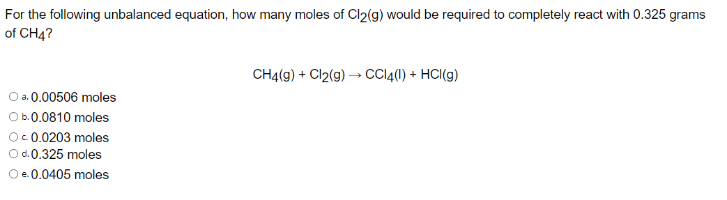For the following unbalanced equation, how many moles of Cl2(g) would be required to completely react with 0.325 grams
of CH4?
CH4(g) + Cl2(g) → CCl4(1) + HCl (g)
O a. 0.00506 moles
O b.0.0810 moles
O c. 0.0203 moles
O d. 0.325 moles
O e. 0.0405 moles