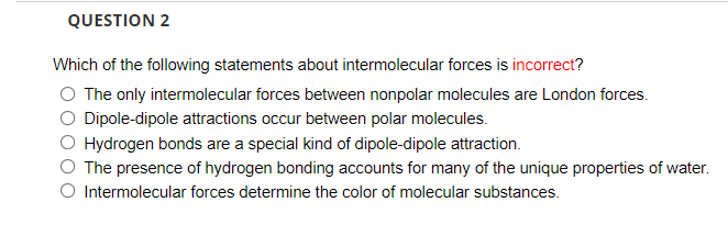 QUESTION 2
Which of the following statements about intermolecular forces is incorrect?
O The only intermolecular forces between nonpolar molecules are London forces.
O Dipole-dipole attractions occur between polar molecules.
Hydrogen bonds are a special kind of dipole-dipole attraction.
The presence of hydrogen bonding accounts for many of the unique properties of water.
O Intermolecular forces determine the color of molecular substances.

