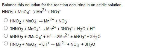 Balance this equation for the reaction occurring in an acidic solution.
HNO2 + MnO4 → Mn²+ + NO3
HNO₂ + MnO4 → Mn²+ + NO3
O 3HNO2 + MnO4 → Mn2+ + 3NO3 + H₂O + H+
5HNO₂ + 2MnO4+H*→ 2Mn²+ + 5NO3¯ + 3H₂O
HNO₂ + MnO4 +5H+ → Mn2+ + NO3 + 3H₂O