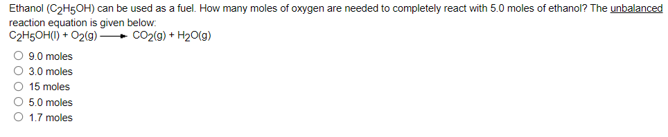 Ethanol (C2H5OH) can be used as a fuel. How many moles of oxygen are needed to completely react with 5.0 moles of ethanol? The unbalanced
reaction equation is given below:
C2H5OH(I) + O2(g)
+ CO2(g) + H2o(g)
O 9.0 moles
O 3.0 moles
O 15 moles
O 5.0 moles
O 1.7 moles
