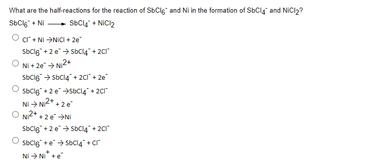 What are the half-reactions for the reaction of SbCl6 and Ni in the formation of SbC14 and NiCl₂?
SbCl6 + Ni
+
SbCl4 + NiCl2
O cl + Ni →NiCl + 2e™
SbCl6 +2e → SbCl4 + 2Cl
Ni + 2e → Ni²+
SbCl6 → SbCl4 + 2Cl¯ + 2e
SbCl6 +2e →SbCl4 + 2Cl
Ni → Ni²+ + 2 e
O Ni²+ + 2e →Ni
SbCl6 +2e → SbCl4 + 2Cl
SbCl6 + eSbCl4 + Cl
+
Ni → Ni* + e