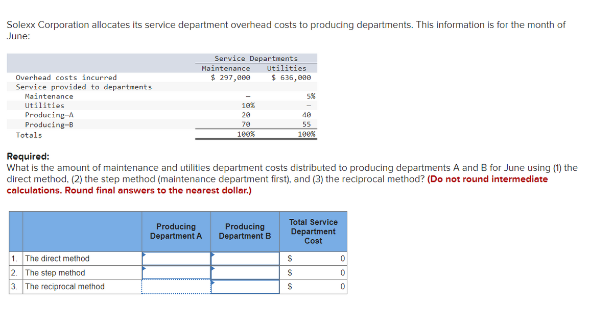 Solexx Corporation allocates its service department overhead costs to producing departments. This information is for the month of
June:
Service Departments
Maintenance Utilities
Overhead costs incurred
$ 297,000
$ 636,000
Service provided to departments
5%
Maintenance
Utilities
Producing-A
Producing-B
Totals
Required:
10%
20
40
70
55
100%
100%
What is the amount of maintenance and utilities department costs distributed to producing departments A and B for June using (1) the
direct method, (2) the step method (maintenance department first), and (3) the reciprocal method? (Do not round intermediate
calculations. Round final answers to the nearest dollar.)
Producing
Producing
1. The direct method
2. The step method
3. The reciprocal method
Department A Department B
Total Service
Department
Cost
$
0
$
0
$
0