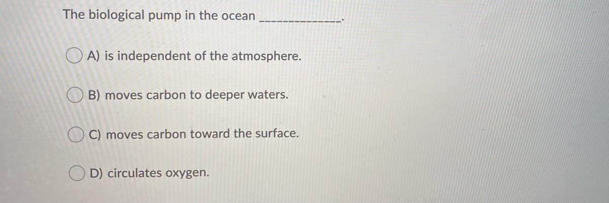 The biological pump in the ocean
O A) is independent of the atmosphere.
O B) moves carbon to deeper waters.
O C) moves carbon toward the surface.
D) circulates oxygen.
