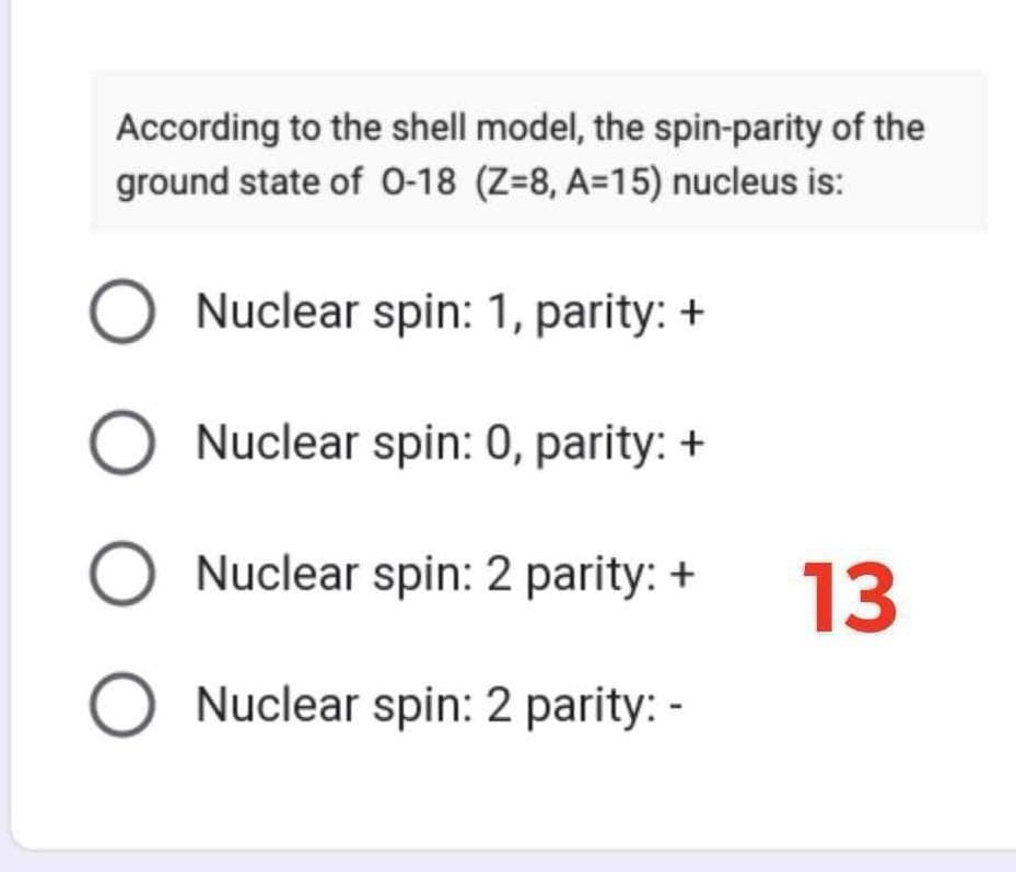 According to the shell model, the spin-parity of the
ground state of 0-18 (Z=8, A=15) nucleus is:
O Nuclear spin: 1, parity: +
Nuclear spin: 0, parity: +
Nuclear spin: 2 parity: +
Nuclear spin: 2 parity: -
Ο Ο Ο Ο
13