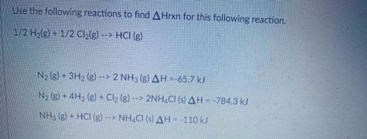 Use the following reactions to find A Hrxn for this following reaction.
1/2 H₂(g) + 1/2 Cl₂(g) --> HCI (g)
N₂ (g) + 3H₂(g)--> 2 NH; (g) AH =-65.7 kJ
N₂ (g) + 4H₂(g) + Cl₂ (g) --> 2NH4Cl (s) AH-784.3 kJ
NH₂ (g) + HCI (g) --> NH,CI (s) AH--110 kJ