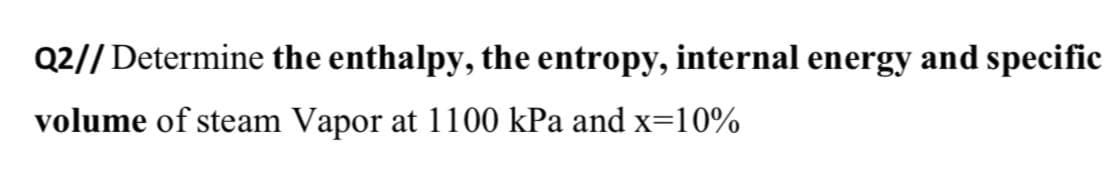 Q2// Determine the enthalpy, the entropy, internal energy and specific
volume of steam Vapor at 1100 kPa and x=10%
