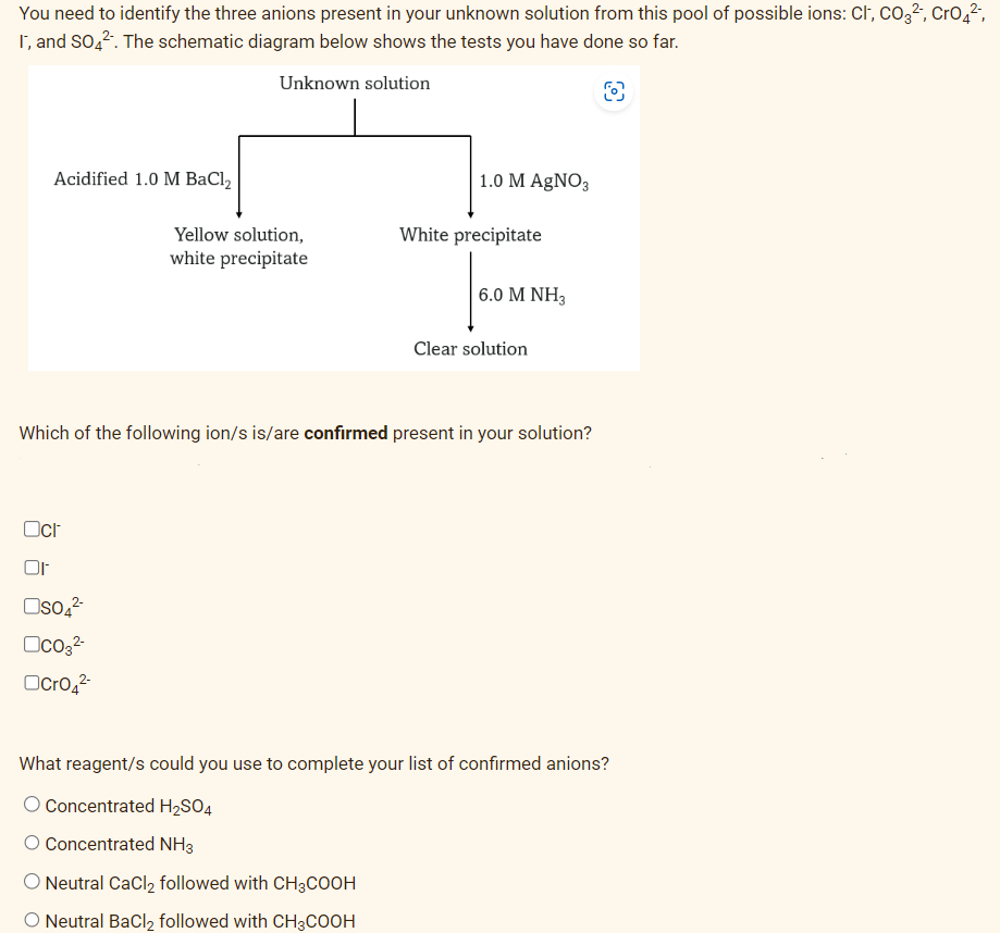 You need to identify the three anions present in your unknown solution from this pool of possible ions: Cl, CO3², CrO₂²-,
I, and SO4². The schematic diagram below shows the tests you have done so far.
Unknown solution
8
Acidified 1.0 M BaCl₂
Oct
Or
OSO4²-
OCO3²-
Yellow solution,
white precipitate
CrO4²-
1.0 M AgNO3
Which of the following ion/s is/are confirmed present in your solution?
White precipitate
Neutral CaCl₂ followed with CH3COOH
O Neutral BaCl₂ followed with CH3COOH
6.0 M NH3
Clear solution
What reagent/s could you use to complete your list of confirmed anions?
O Concentrated H₂SO4
O Concentrated NH3