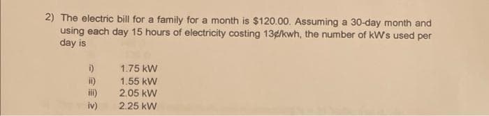 2) The electric bill for a family for a month is $120.00. Assuming a 30-day month and
using each day 15 hours of electricity costing 134/kwh, the number of kW's used per
day is
i)
ii)
iii)
iv)
1.75 kW
1.55 kW
2.05 kW
2.25 kW