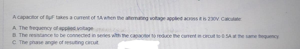 A capacitor of 8µF takes a current of 1A when the alternating voltage applied across it is 230V. Calculate:
A. The frequency of applied voltage
B. The resistance to be connected in series with the capacitor to reduce the current in circuit to 0.5A at the same frequency.
C. The phase angle of resulting circuit.