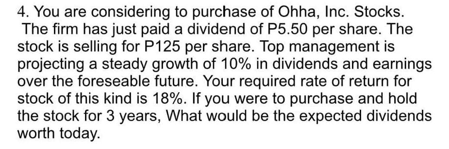 4. You are considering to purchase of Ohha, Inc. Stocks.
The firm has just paid a dividend of P5.50 per share. The
stock is selling for P125 per share. Top management is
projecting a steady growth of 10% in dividends and earnings
over the foreseable future. Your required rate of return for
stock of this kind is 18%. If you were to purchase and hold
the stock for 3 years, What would be the expected dividends
worth today.