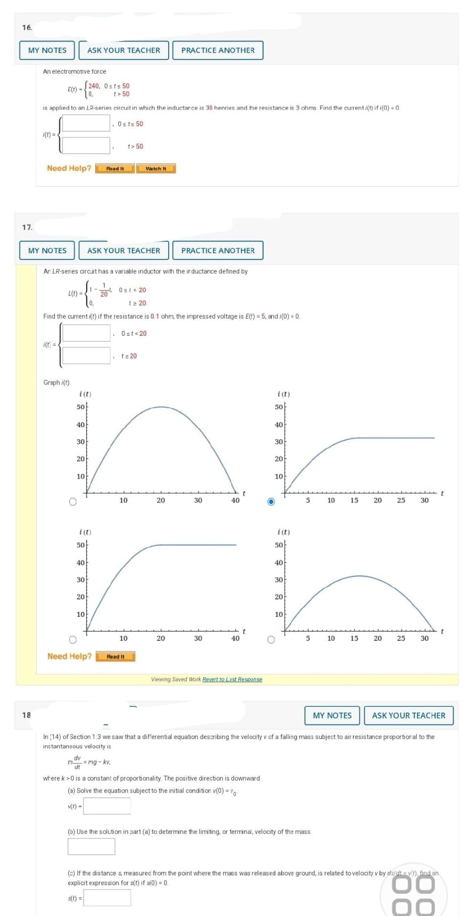 16.
MY NOTES
17.
18
An electromotive force
i(t)=
240, 0sts 50
E(t) =
t> 50
is applied to an LR-series circuit in which the inductance is 30 henries and the resistance is 3 ohms. Find the current i(t) if i(0) = 0.
Osts 50
MY NOTES
Need Help? Read It
L(t) =
i(t) =
Graph i(t)
Ar LR-series circuit has a variable inductor with the inductance defined by
{
50
40
i (t)
30
12 20.
Find the current i(t) if the resistance is 0.1 ohm, the impressed voltage is E(t) = 5, and i(0) = 0.
Ost<20
20
ASK YOUR TEACHER
10
O
n
10
20
40
i(t)
50
30
20
ASK YOUR TEACHER
10
1
-2/04
dv
dit
t> 50
Watch It
Ost <20
O
Need Help? Read It
t≥ 20
= mg -kv,
10
PRACTICE ANOTHER
PRACTICE ANOTHER
20
30
30
40
40
t
t
Viewing Saved Work Revert to Last Response
O
where k >0 is a constant of proportionality. The positive direction is downward
(a) Solve the equation subject to the initial condition v(0) = 0
v(t) =
i (t)
50
40
30
20
10
i (t)
50
40
30
20
10
5
5
10
(0) Use the solution in part (a) to determine the limiting, or terminal, velocity of the mass.
10
15
15
MY NOTES
20 25
20
25
In (14) of Section 1.3 we saw that a differential equation describing the velocity v of a falling mass subject to air resistance proportional to the
instantaneous velocity is
30
30
ASK YOUR TEACHER
t
(c) If the distance s, measured from the point where the mass was released above ground, is related to velocity v by ds/dt = v(t), find an
explicit expression for s(t) if s(0) = 0.
ОО
s(t) =