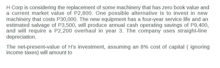 H Corp is considering the replacement of some machinery that has zero book value and
a current market value of P2,800. One possible alternative is to invest in new
machinery that costs P30,000. The new equipment has a four-year service life and an
estimated salvage of P3,500, will produce annual cash operating savings of P9,400,
and will require a P2,200 overhaul in year 3. The company uses straight-line
depreciation.
The net-present-value of H's investment, assuming an 8% cost of capital (ignoring
income taxes) will amount to