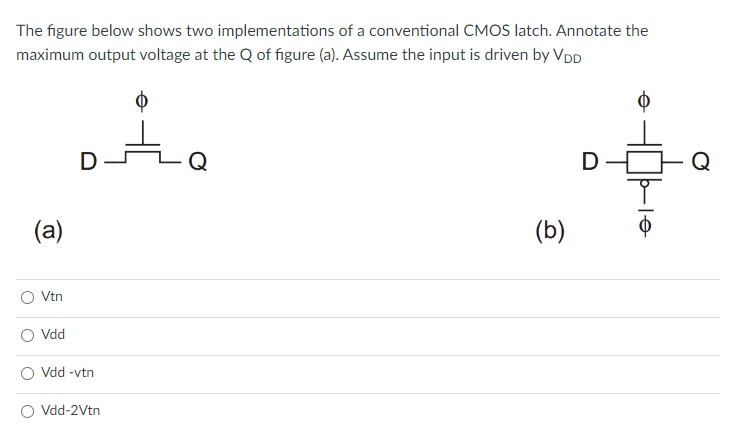 The figure below shows two implementations of a conventional CMOS latch. Annotate the
maximum output voltage at the Q of figure (a). Assume the input is driven by VDD
ta
(a)
Vtn
Vdd
D
Vdd -vtn
O Vdd-2Vtn
(b)
D
el
Q