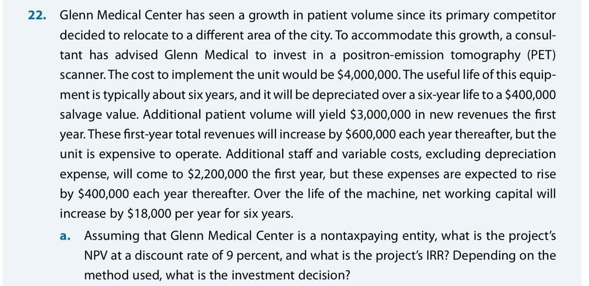 22.
Glenn Medical Center has seen a growth in patient volume since its primary competitor
decided to relocate to a different area of the city. To accommodate this growth, a consul-
tant has advised Glenn Medical to invest in a positron-emission tomography (PET)
scanner. The cost to implement the unit would be $4,000,000. The useful life of this equip-
ment is typically about six years, and it will be depreciated over a six-year life to a $400,000
salvage value. Additional patient volume will yield $3,000,000 in new revenues the first
year. These first-year total revenues will increase by $600,000 each year thereafter, but the
unit is expensive to operate. Additional staff and variable costs, excluding depreciation
expense, will come to $2,200,000 the first year, but these expenses are expected to rise
by $400,000 each year thereafter. Over the life of the machine, net working capital will
increase by $18,000 per year for six years.
a. Assuming that Glenn Medical Center is a nontaxpaying entity, what is the project's
NPV at a discount rate of 9 percent, and what is the project's IRR? Depending on the
method used, what is the investment decision?
