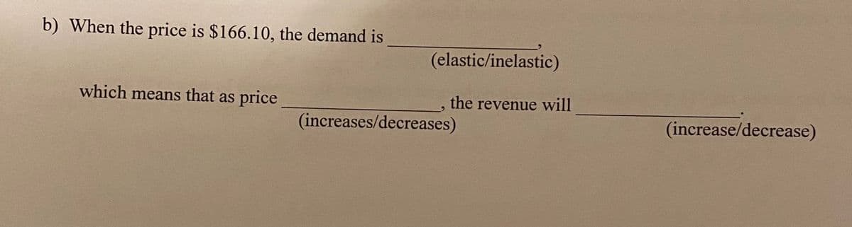 b) When the price is $166.10, the demand is
(elastic/inelastic)
which means that as price
the revenue will
(increases/decreases)
(increase/decrease)
