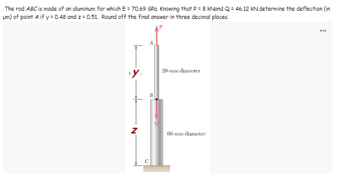 The rod ABC is made of an aluminum for which E = 70.69 GPa. Knowing that P = 8 kNand Q = 46.12 kN.determine the deflection (in
um) of point A if y = 0.48 and z = 0.51. Round off the final answer in three decimal places.
20-mm diameter
60-mm diameter
