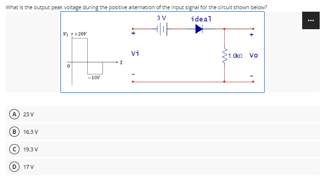 What is the output peak voltage during the positive alternation of the input signal for the circuit shown below?
3 V
ideal
...
vi 1+20V
Vi
1.0kn
Vo
-10V
A
23 V
В
16.3 V
c) 19.3 V
17 V
