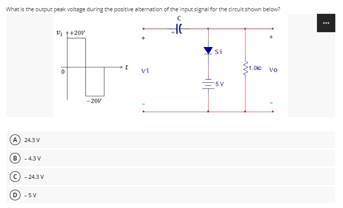 What is the output peak voltage during the positive alternation of the input signal for the circuit shown below?
Vi 1+20V
+
Si
1.0k
vi
Vo
=5 V
-20V
A
24.3 V
B
- 4.3 V
- 24.3 V
- 5 V
