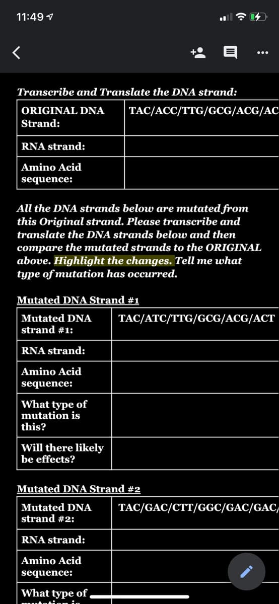 11:49 1
Transcribe and Translate the DNA strand:
ORIGINAL DNA
TAC/ACC/TTG/GCG/ACG/AC
Strand:
RNA strand:
Amino Acid
sequence:
All the DNA strands below are mutated from
this Original strand. Please transcribe and
translate the DNA strands below and then
compare the mutated strands to the ORIGINAL
above. Highlight the changes. Tell me what
type of mutation has occurred.
Mutated DNA Strand #1
Mutated DNA
strand #1:
TAC/ATC/TTG/GCG/ACG/ACT
RNA strand:
Amino Acid
sequence:
What type of
mutation is
this?
Will there likely
be effects?
Mutated DNA Strand #2
Mutated DNA
strand #2:
TAC/GAC/CTT/GGC/GAC/GAC,
RNA strand:
Amino Acid
sequence:
What type of,
tetie ia
