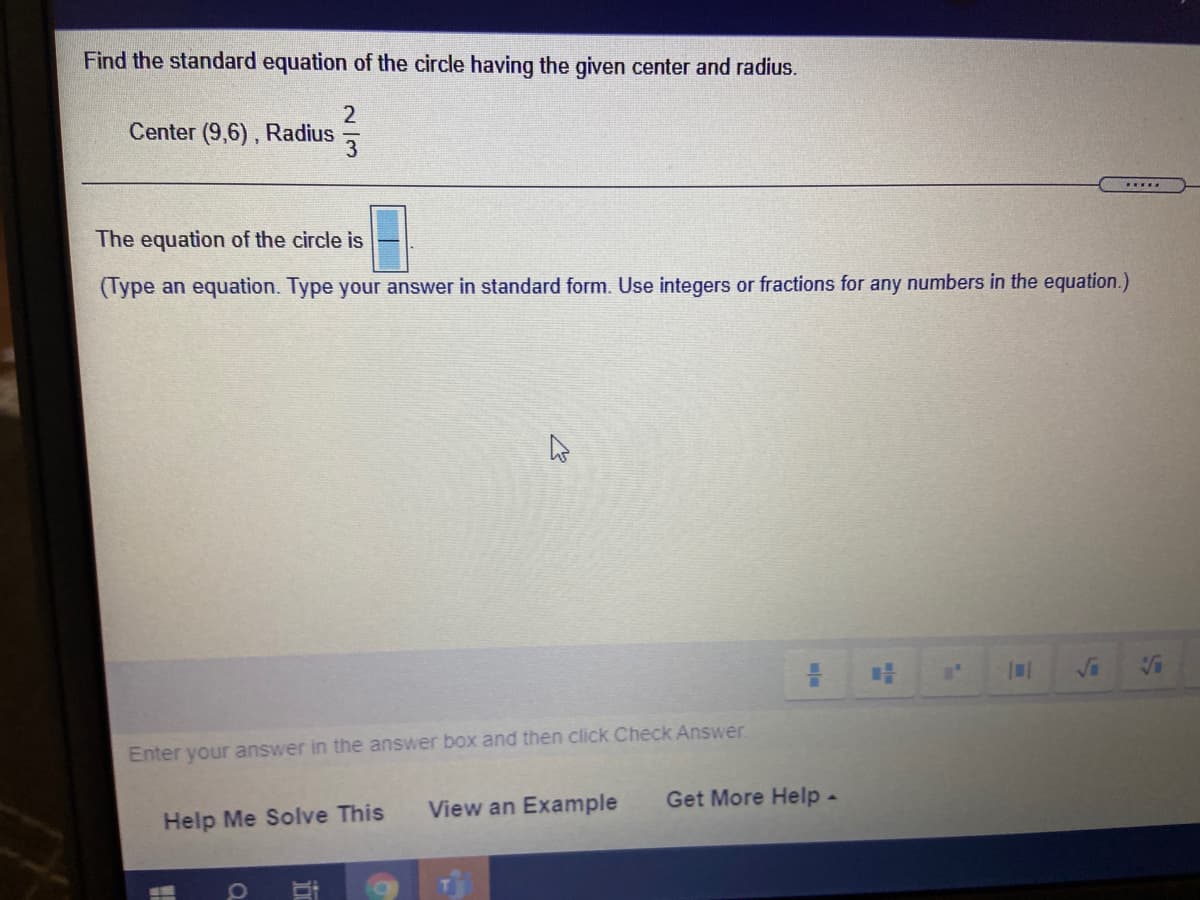 Find the standard equation of the circle having the given center and radius.
2
Center (9,6), Radius
The equation of the circle is
(Type an equation. Type your answer in standard form. Use integers or fractions for any numbers in the equation.)
Enter your answer in the answer box and then click Check Answer
View an Example
Get More Help-
Help Me Solve This
