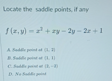 Locate the saddle points, if any
f (x, y) = x² + xy – 2y – 2x +1
A. Saddle point at (1, 2)
B. Saddle point at (1, 1)
C. Saddle point at (2, –2)
D. No Saddle point
