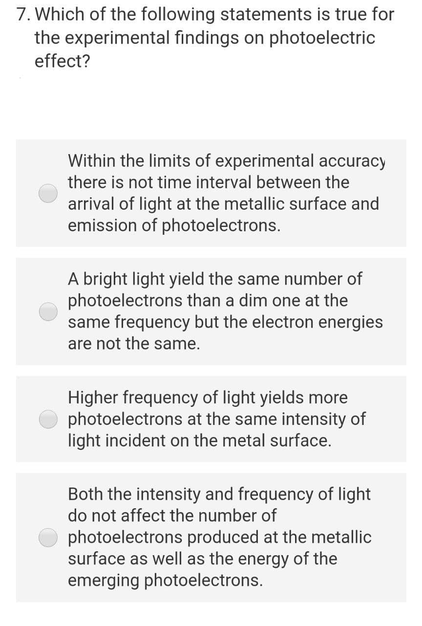 7. Which of the following statements is true for
the experimental findings on photoelectric
effect?
Within the limits of experimental accuracy
there is not time interval between the
arrival of light at the metallic surface and
emission of photoelectrons.
A bright light yield the same number of
photoelectrons than a dim one at the
same frequency but the electron energies
are not the same.
Higher frequency of light yields more
photoelectrons at the same intensity of
light incident on the metal surface.
Both the intensity and frequency of light
do not affect the number of
photoelectrons produced at the metallic
surface as well as the energy of the
emerging photoelectrons.
