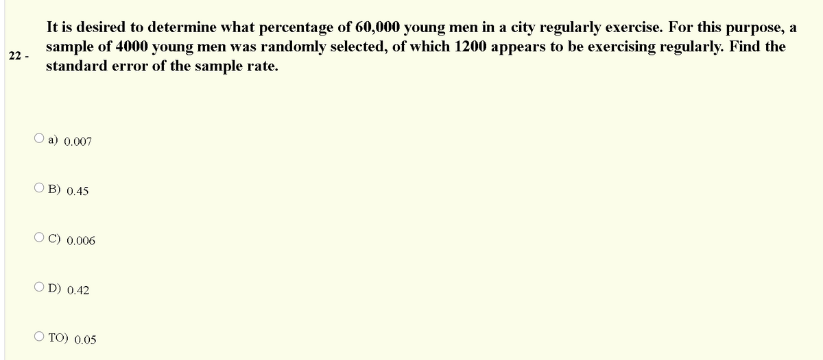 It is desired to determine what percentage of 60,000 young men in a city regularly exercise. For this purpose, a
sample of 4000 young men was randomly selected, of which 1200 appears to be exercising regularly. Find the
standard error of the sample rate.
22 -
a) 0.007
B) 0.45
O C) 0.006
O D) 0.42
TO) 0.05
