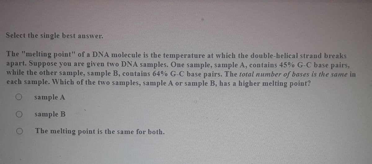 Select the single best answer.
The "melting point" of a DNA molecule is the temperature at which the double-helical strand breaks
apart. Suppose you are given two DNA samples. One sample, sample A, contains 45% G-C base pairs,
while the other sample, sample B, contains 64% G-C base pairs. The total number of bases is the same in
each sample. Which of the two samples, sample A or sample B, has a higher melting point?
sample A
sample B
The melting point is the same for both.
