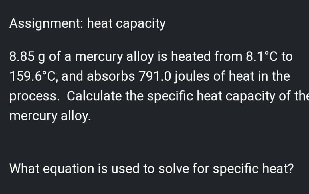 Assignment: heat capacity
8.85 g of a mercury alloy is heated from 8.1°C to
159.6°C, and absorbs 791.0 joules of heat in the
process. Calculate the specific heat capacity of the
mercury alloy.
What equation is used to solve for specific heat?