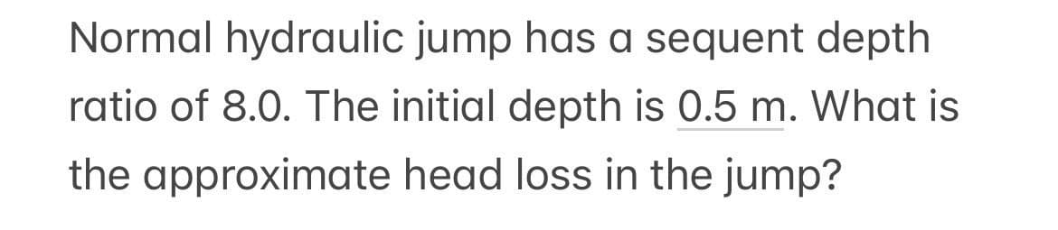 Normal hydraulic jump has a sequent depth
ratio of 8.0. The initial depth is 0.5 m. What is
the approximate head loss in the jump?