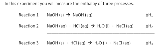 In this experiment you will measure the enthalpy of three processes.
Reaction 1
NaOH (s) → NaOH (aq)
AH1
Reaction 2
NaOH (aq) + HCI (aq) → H2O (I) + NaCI (aq)
AH2
Reaction 3
NaOH (s) + HCI (aq) → H2O (I) + NaCI (aq)
AH3
