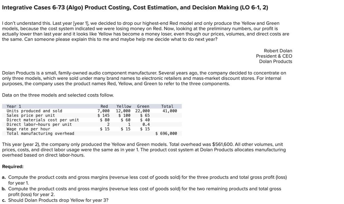 Integrative Cases 6-73 (Algo) Product Costing, Cost Estimation, and Decision Making (LO 6-1, 2)
I don't understand this. Last year [year 1], we decided to drop our highest-end Red model and only produce the Yellow and Green
models, because the cost system indicated we were losing money on Red. Now, looking at the preliminary numbers, our profit is
actually lower than last year and it looks like Yellow has become a money loser, even though our prices, volumes, and direct costs are
the same. Can someone please explain this to me and maybe help me decide what to do next year?
Dolan Products is a small, family-owned audio component manufacturer. Several years ago, the company decided to concentrate on
only three models, which were sold under many brand names to electronic retailers and mass-market discount stores. For internal
purposes, the company uses the product names Red, Yellow, and Green to refer to the three components.
Data on the three models and selected costs follow.
Year 1
Units produced and sold
Sales price per unit
Direct materials cost per unit
Direct labor-hours per unit
Wage rate per hour
Total manufacturing overhead
Red
7,000
$ 145
$ 80
2
$15
Yellow Green
12,000 22,000
$ 65
$ 100
$ 60
1
$15
$40
0.4
$15
Total
41,000
Robert Dolan
President & CEO
Dolan Products
$ 696,000
This year (year 2), the company only produced the Yellow and Green models. Total overhead was $561,600. All other volumes, unit
prices, costs, and direct labor usage were the same as in year 1. The product cost system at Dolan Products allocates manufacturing
overhead based on direct labor-hours.
Required:
a. Compute the product costs and gross margins (revenue less cost of goods sold) for the three products and total gross profit (loss)
for year 1.
b. Compute the product costs and gross margins (revenue less cost of goods sold) for the two remaining products and total gross
profit (loss) for year 2.
c. Should Dolan Products drop Yellow for year 3?