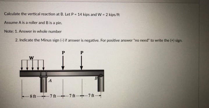 Calculate the vertical reaction at B. Let P = 14 kips and W =
2 kips/ft
%3D
Assume A is a roller and B is a pin.
Note: 1. Answer in whole number
2. Indicate the Minus sign (-) if answer is negative. For positive answer "no need" to write the (+) sign.
W
B
A
-8 ft 7 ft- 7 ft+7 ft
